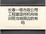 长春一级市政公用工程建造师机构培训班当地周边的有吗