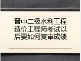 晋中二级水利工程造价工程师考试以后要如何复审成绩