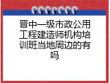 晋中一级市政公用工程建造师机构培训班当地周边的有吗