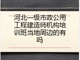 河北一级市政公用工程建造师机构培训班当地周边的有吗