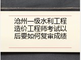 沧州一级水利工程造价工程师考试以后要如何复审成绩
