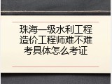 珠海一级水利工程造价工程师难不难考具体怎么考证