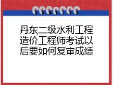 丹东二级水利工程造价工程师考试以后要如何复审成绩