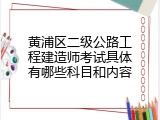 黄浦区二级公路工程建造师考试具体有哪些科目和内容