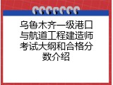 乌鲁木齐一级港口与航道工程建造师考试大纲和合格分数介绍