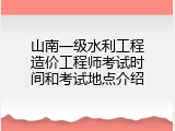 山南一级水利工程造价工程师考试时间和考试地点介绍