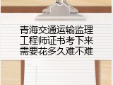 青海交通运输监理工程师证书考下来需要花多久难不难