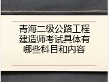 青海二级公路工程建造师考试具体有哪些科目和内容