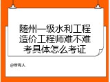 随州一级水利工程造价工程师难不难考具体怎么考证