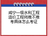 咸宁一级水利工程造价工程师难不难考具体怎么考证