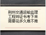 荆州交通运输监理工程师证书考下来需要花多久难不难