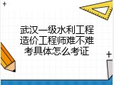 武汉一级水利工程造价工程师难不难考具体怎么考证