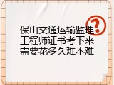 保山交通运输监理工程师证书考下来需要花多久难不难