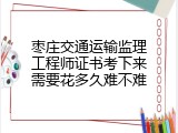 枣庄交通运输监理工程师证书考下来需要花多久难不难