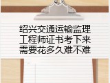 绍兴交通运输监理工程师证书考下来需要花多久难不难