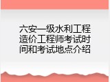 六安一级水利工程造价工程师考试时间和考试地点介绍