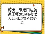 鹤岗一级港口与航道工程建造师考试大纲和合格分数介绍