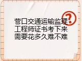 营口交通运输监理工程师证书考下来需要花多久难不难