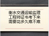 衡水交通运输监理工程师证书考下来需要花多久难不难