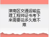 津南区交通运输监理工程师证书考下来需要花多久难不难