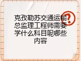 克孜勒苏交通运输总监理工程师需要学什么科目呢哪些内容