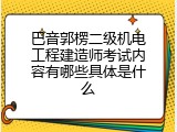 巴音郭楞二级机电工程建造师考试内容有哪些具体是什么