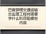 巴音郭楞交通运输总监理工程师需要学什么科目呢哪些内容