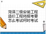 菏泽二级安装工程造价工程师报考要怎么考试何时考试