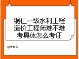 铜仁一级水利工程造价工程师难不难考具体怎么考证