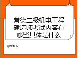 常德二级机电工程建造师考试内容有哪些具体是什么