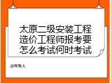 太原二级安装工程造价工程师报考要怎么考试何时考试
