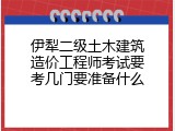 伊犁二级土木建筑造价工程师考试要考几门要准备什么