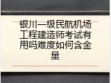银川一级民航机场工程建造师考试有用吗难度如何含金量