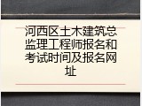 河西区土木建筑总监理工程师报名和考试时间及报名网址
