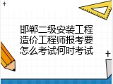 邯郸二级安装工程造价工程师报考要怎么考试何时考试
