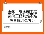 金华一级水利工程造价工程师难不难考具体怎么考证