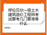 呼伦贝尔一级土木建筑造价工程师考试要考几门要准备什么