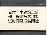 甘肃土木建筑总监理工程师报名和考试时间及报名网址