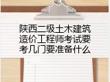 陕西二级土木建筑造价工程师考试要考几门要准备什么