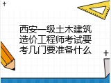西安一级土木建筑造价工程师考试要考几门要准备什么