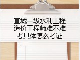 宣城一级水利工程造价工程师难不难考具体怎么考证