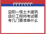 益阳一级土木建筑造价工程师考试要考几门要准备什么