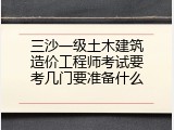 三沙一级土木建筑造价工程师考试要考几门要准备什么