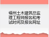福州土木建筑总监理工程师报名和考试时间及报名网址