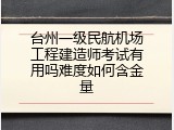 台州一级民航机场工程建造师考试有用吗难度如何含金量