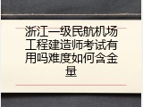 浙江一级民航机场工程建造师考试有用吗难度如何含金量