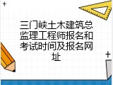三门峡土木建筑总监理工程师报名和考试时间及报名网址