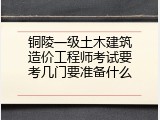 铜陵一级土木建筑造价工程师考试要考几门要准备什么