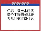 伊春一级土木建筑造价工程师考试要考几门要准备什么