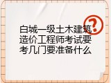 白城一级土木建筑造价工程师考试要考几门要准备什么